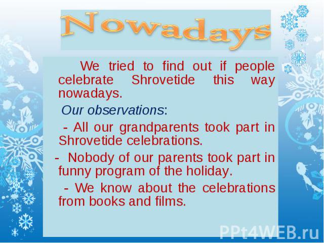 Nowadays We tried to find out if people celebrate Shrovetide this way nowadays. Our observations: - All our grandparents took part in Shrovetide celebrations. - Nobody of our parents took part in funny program of the holiday. - We know about the cel…