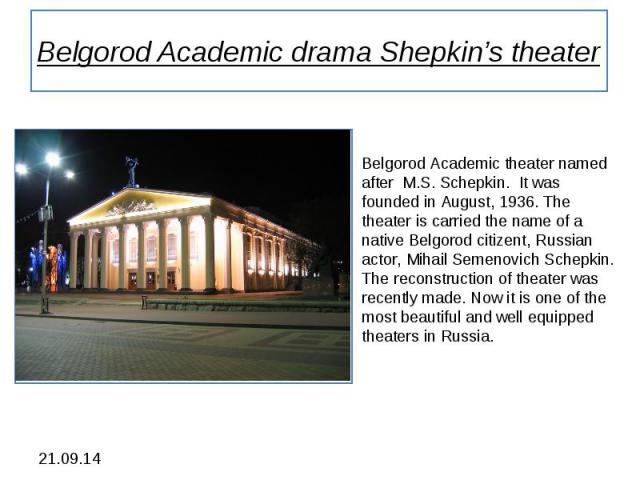Belgorod Academic drama Shepkin’s theater Belgorod Academic theater named after M.S. Schepkin. It was founded in August, 1936. The theater is carried the name of a native Belgorod citizent, Russian actor, Mihail Semenovich Schepkin. The reconstructi…