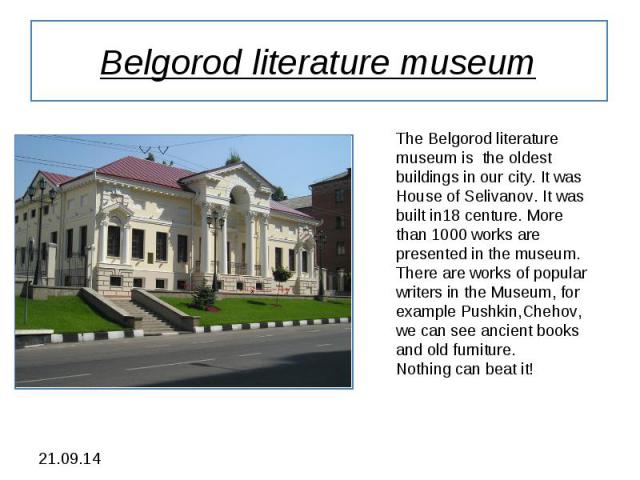 Belgorod literature museum The Belgorod literature museum is the oldest buildings in our city. It was House of Selivanov. It was built in18 centure. More than 1000 works are presented in the museum. There are works of popular writers in the Museum, …