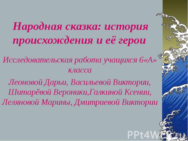 Народная сказка: история происхождения и её герои Исследовательская работа учащихся 6«А» класса Леоновой Дарьи, Васильевой Виктории, Шитарёвой Вероники,Галкиной Ксении, Леляновой Марины, Дмитриевой Виктории