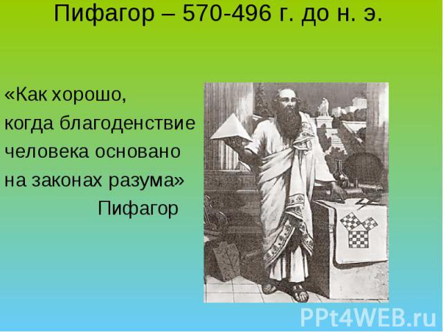 Пифагор – 570-496 г. до н. э. «Как хорошо, когда благоденствие человека основано на законах разума» Пифагор