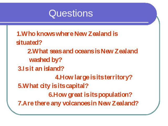 Questions 1.Who knows where New Zealand is situated? 2.What seas and oceans is New Zealand washed by? 3.Is it an island? 4.How large is its territory? 5.What city is its capital? 6.How great is its population? 7.Are there any volcanoes in New Zealand?