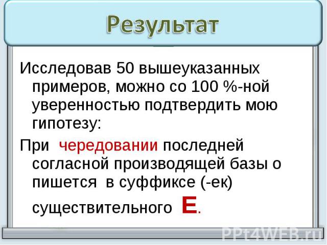 РезультатИсследовав 50 вышеуказанных примеров, можно со 100 %-ной уверенностью подтвердить мою гипотезу: При чередовании последней согласной производящей базы о пишется в суффиксе (-ек) существительного Е.