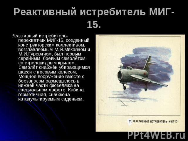 Реактивный истребитель МИГ-15. Реактивный истребитель-перехватчик МИГ-15, созданный конструкторским коллективом, возглавляемым М.Я.Микояном и М.И.Гуревичем, был первым серийным боевым самолётом со стреловидным крылом. Самолёт снабжён убирающимся шас…