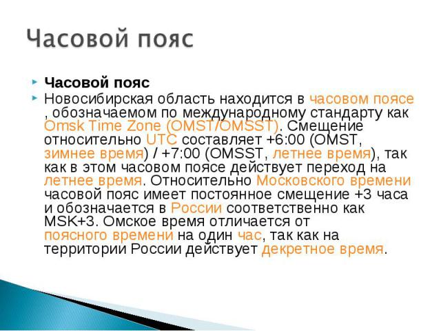 Часовой пояс Часовой пояс Новосибирская область находится в часовом поясе, обозначаемом по международному стандарту как Omsk Time Zone (OMST/OMSST). Смещение относительно UTC составляет +6:00 (OMST, зимнее время) / +7:00 (OMSST, летнее время), так к…