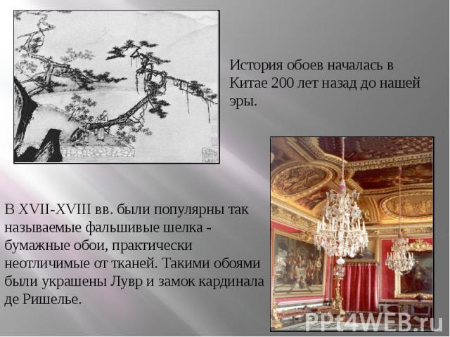 История обоев началась в Китае 200 лет назад до нашей эры. В XVII-XVIII вв. были популярны так называемые фальшивые шелка - бумажные обои, практически неотличимые от тканей. Такими обоями были украшены Лувр и замок кардинала де Ришелье.
