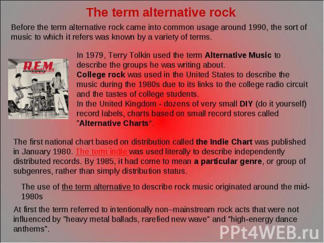 The term alternative rock Before the term alternative rock came into common usage around 1990, the sort of music to which it refers was known by a variety of terms. In 1979, Terry Tolkin used the term Alternative Music to describe the groups he was …