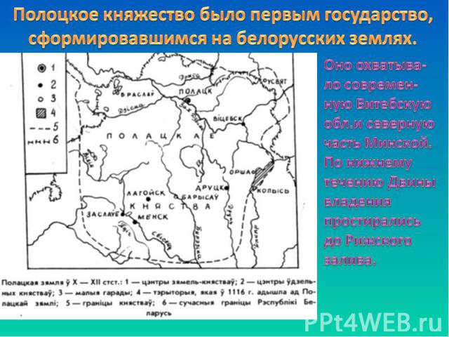 Полоцкое княжество было первым государство, сформировавшимся на белорусских землях. Оно охватыва-ло современ-ную Витебскую обл.и северную часть Минской. По нижнему течению Двины владения простирались до Рижского залива.