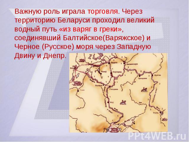 Важную роль играла торговля. Через территорию Беларуси проходил великий водный путь «из варяг в греки», соединявший Балтийское(Варяжское) и Черное (Русское) моря через Западную Двину и Днепр.