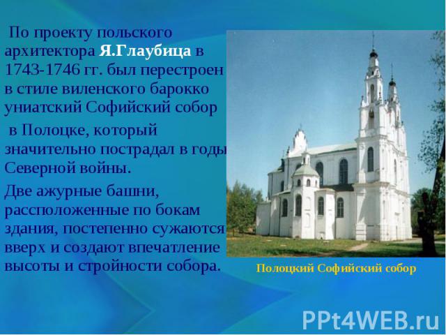 По проекту польского архитектора Я.Глаубица в 1743-1746 гг. был перестроен в стиле виленского барокко униатский Софийский собор в Полоцке, который значительно пострадал в годы Северной войны. Две ажурные башни, рассположенные по бокам здания, постеп…