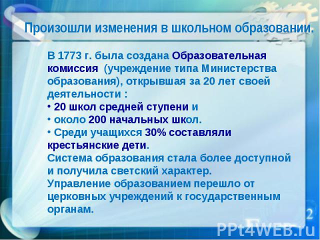 Произошли изменения в школьном образовании. В 1773 г. была создана Образовательная комиссия (учреждение типа Министерства образования), открывшая за 20 лет своей деятельности : 20 школ средней ступени и около 200 начальных школ. Среди учащихся 30% с…