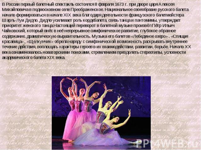 В России первый балетный спектакль состоялся 8 февраля 1673 г. при дворе царя Алексея Михайловича в подмосковном селе Преображенское. Национальное своеобразие русского балета начало формироваться в начале XIX века благодаря деятельности французского…
