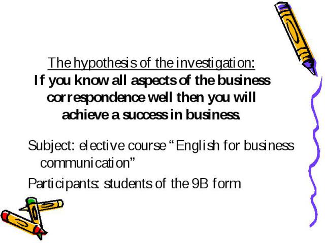 The hypothesis of the investigation: If you know all aspects of the business correspondence well then you will achieve a success in business. Subject: elective course “English for business communication” Participants: students of the 9B form