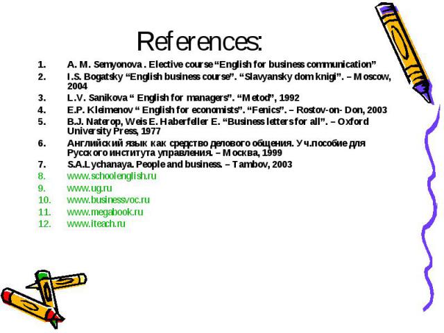 References: A. M. Semyonova . Elective course “English for business communication” I.S. Bogatsky “English business course”. “Slavyansky dom knigi”. – Moscow, 2004 L.V. Sanikova “ English for managers”. “Metod”, 1992 E.P. Kleimenov “ English for econ…
