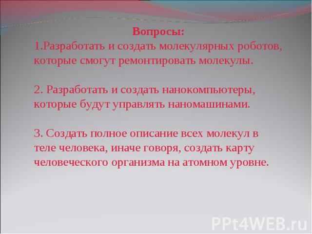 Вопросы: Разработать и создать молекулярных роботов, которые смогут ремонтировать молекулы. Разработать и создать нанокомпьютеры, которые будут управлять наномашинами. Создать полное описание всех молекул в теле человека, иначе говоря, создать карту…