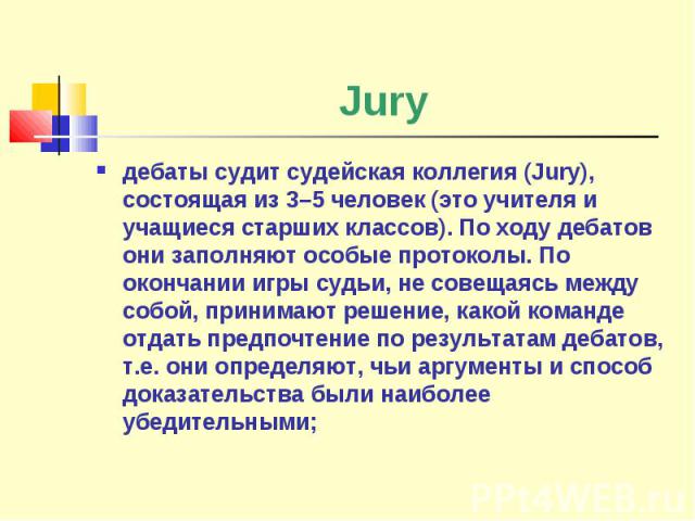 Jury дебаты судит судейская коллегия (Jury), состоящая из 3–5 человек (это учителя и учащиеся старших классов). По ходу дебатов они заполняют особые протоколы. По окончании игры судьи, не совещаясь между собой, принимают решение, какой команде отдат…