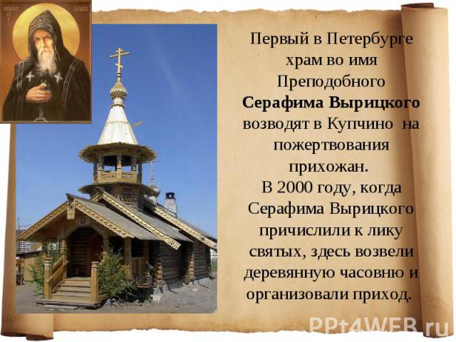 Первый в Петербурге храм во имя Преподобного Серафима Вырицкого возводят в Купчино на пожертвования прихожан. В 2000 году, когда Серафима Вырицкого причислили к лику святых, здесь возвели деревянную часовню и организовали приход.