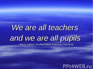 We are all teachers and we are all pupils Gilbert Highet, Scottish-born American