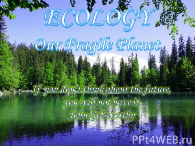 ECOLOGY Our Fragile Planet If you don’t think about the future, you will not have it. John Golsworthy