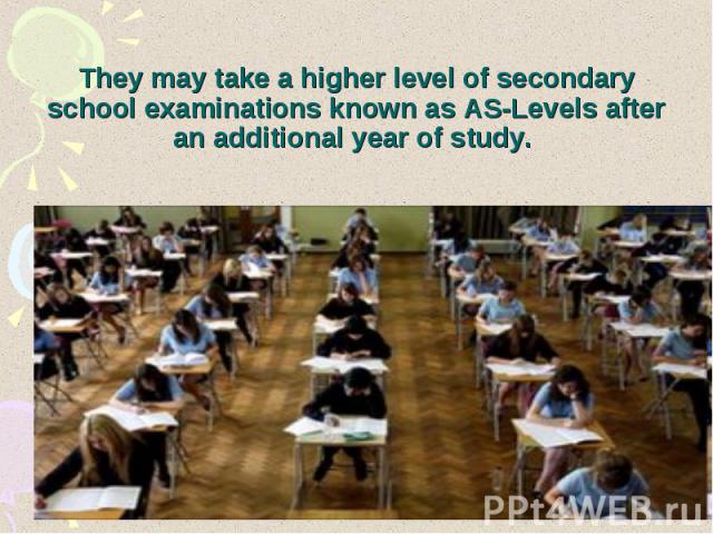 They may take a higher level of secondary school examinations known as AS-Levels after an additional year of study.