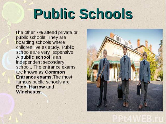Public Schools The other 7% attend private or public schools. They are boarding schools where children live as study. Public schools are very expensive. A public school is an independent secondary school.. The entrance exams are known as Common Entr…