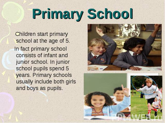 Primary School Children start primary school at the age of 5. In fact primary school consists of infant and junior school. In junior school pupils spend 5 years. Primary schools usually include both girls and boys as pupils.