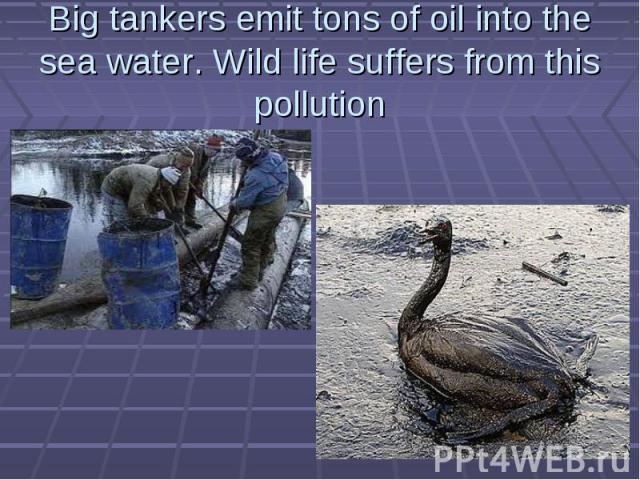 Big tankers emit tons of oil into the sea water. Wild life suffers from this pollution