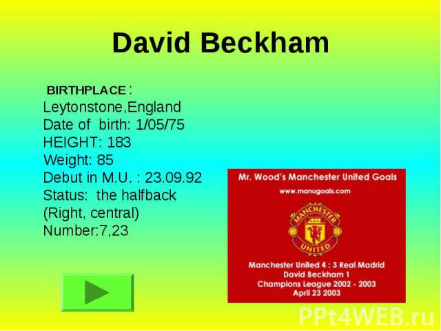 David Beckham BIRTHPLACE : Leytonstone,England Date of birth: 1/05/75 HEIGHT: 183 Weight: 85 Debut in M.U. : 23.09.92 Status: the halfback (Right, central) Number:7,23