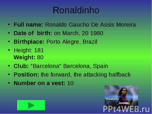 RonaldinhoFull name: Ronaldo Gaucho De Assis Moreira Date of birth: on March, 20 1980 Birthplace: Porto Alegre, Brazil Height: 181 Weight: 80 Club: 