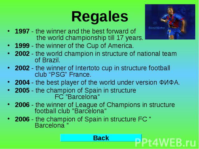 Regales 1997 - the winner and the best forward of the world championship till 17 years. 1999 - the winner of the Cup of America. 2002 - the world champion in structure of national team of Brazil. 2002 - the winner of Intertoto cup in structure footb…
