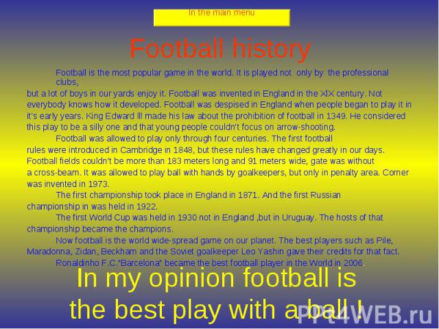 Football history Football is the most popular game in the world. It is played not only by the professional clubs, but a lot of boys in our yards enjoy it. Football was invented in England in the XlX century. Not everybody knows how it developed. Foo…