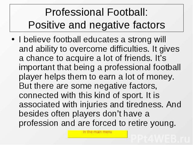 Professional Football: Positive and negative factors I believe football educates a strong will and ability to overcome difficulties. It gives a chance to acquire a lot of friends. It’s important that being a professional football player helps them t…