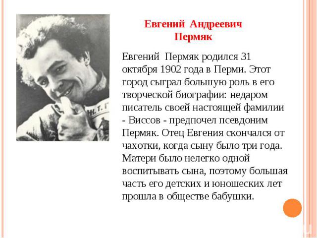 Евгений Андреевич Пермяк Евгений Пермяк родился 31 октября 1902 года в Перми. Этот город сыграл большую роль в его творческой биографии: недаром писатель своей настоящей фамилии - Виссов - предпочел псевдоним Пермяк. Отец Евгения скончался от чахотк…