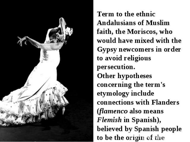 Term to the ethnic Andalusians of Muslim faith, the Moriscos, who would have mixed with the Gypsy newcomers in order to avoid religious persecution. Other hypotheses concerning the term's etymology include connections with Flanders (flamenco also me…
