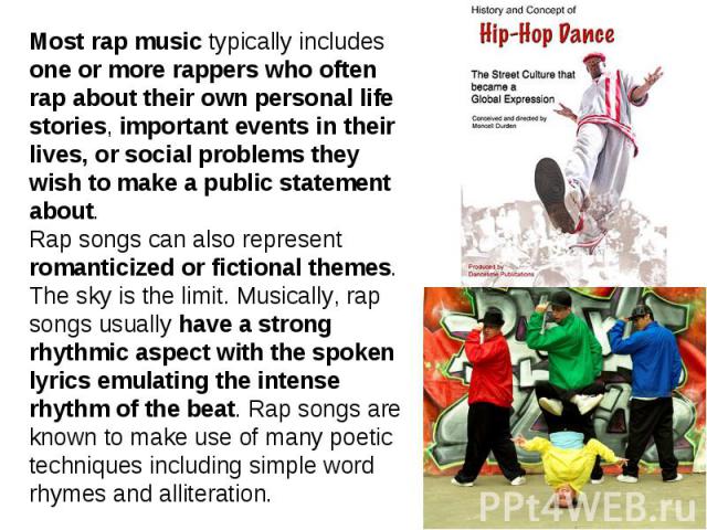Most rap music typically includes one or more rappers who often rap about their own personal life stories, important events in their lives, or social problems they wish to make a public statement about. Rap songs can also represent romanticized or f…