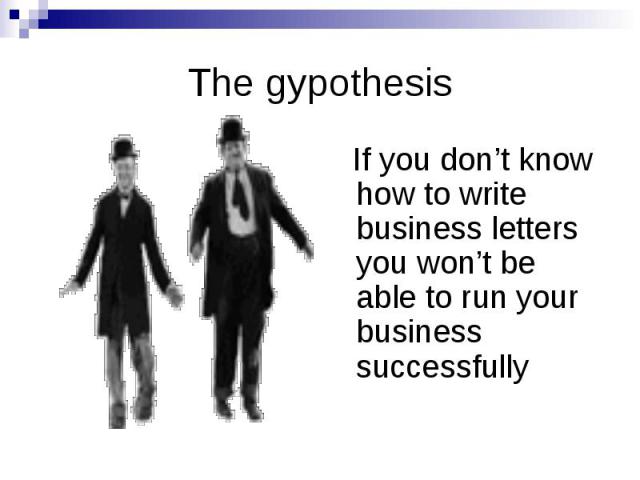 The gypothesis If you don’t know how to write business letters you won’t be able to run your business successfully