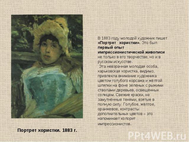 В 1883 году молодой художник пишет «Портрет хористки». Это был первый опыт импрессионистической живописи не только в его творчестве, но и в русском искусстве. Эта невзрачная молодая особа, харьковская хористка, видимо, привлекла внимание художника ц…