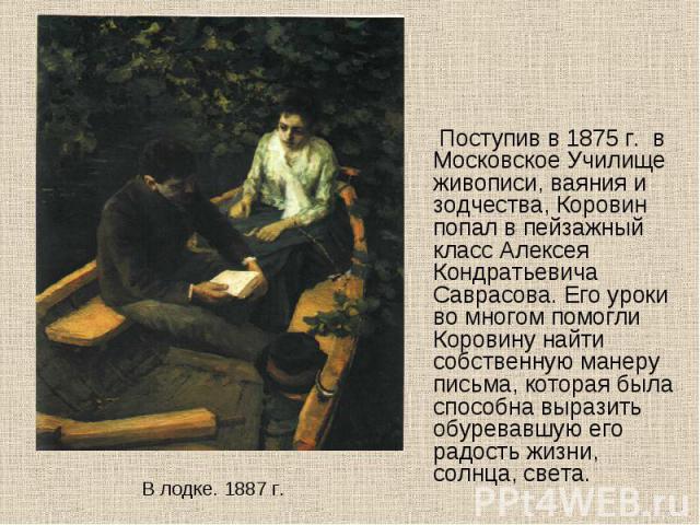 Поступив в 1875 г. в Московское Училище живописи, ваяния и зодчества, Коровин попал в пейзажный класс Алексея Кондратьевича Саврасова. Его уроки во многом помогли Коровину найти собственную манеру письма, которая была способна выразить обуревавшую е…