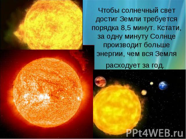 Чтобы солнечный свет достиг Земли требуется порядка 8,5 минут. Кстати, за одну минуту Солнце производит больше энергии, чем вся Земля расходует за год.