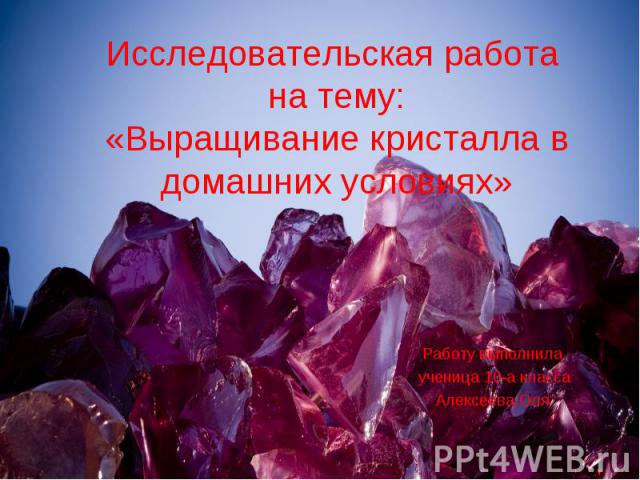Исследовательская работа на тему: «Выращивание кристалла в домашних условиях» Работу выполнила ученица 10-а класса Алексеева Оля