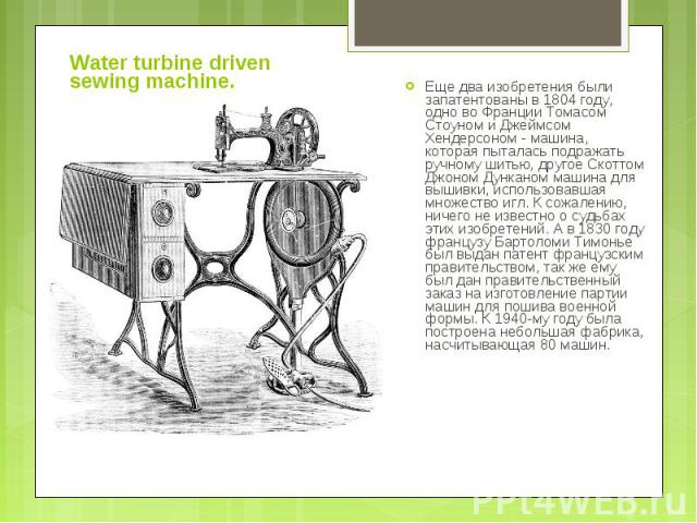 Water turbine driven sewing machine. Еще два изобретения были запатентованы в 1804 году, одно во Франции Томасом Стоуном и Джеймсом Хендерсоном - машина, которая пыталась подражать ручному шитью, другое Скоттом Джоном Дунканом машина для вышивки, ис…