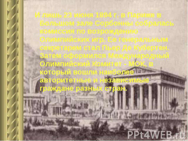 И лишь 23 июня 1894 г. в Париже в Большом зале Сорбонны собралась комиссия по возрождению Олимпийских игр. Ее генеральным секретарем стал Пьер Де Кубертен. Затем оформился Международный Олимпийский Комитет - МОК, в который вошли наиболее авторитетны…