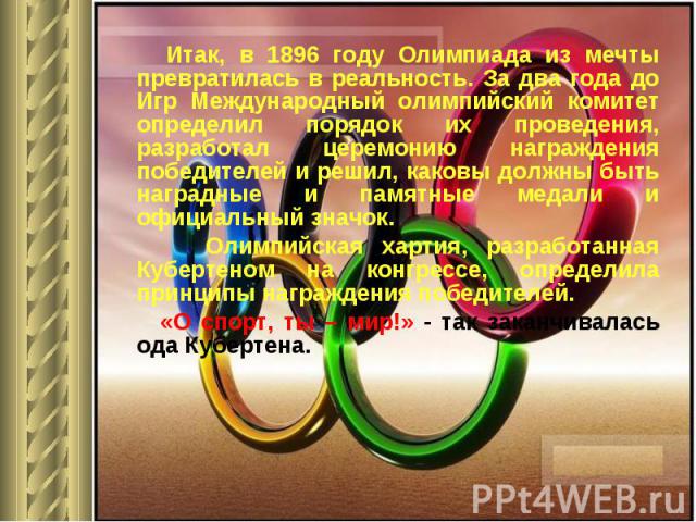 Итак, в 1896 году Олимпиада из мечты превратилась в реальность. За два года до Игр Международный олимпийский комитет определил порядок их проведения, разработал церемонию награждения победителей и решил, каковы должны быть наградные и памятные медал…