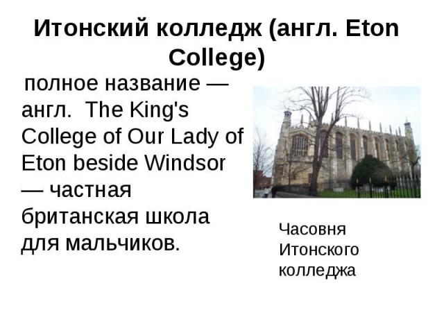 Итонский колледж (англ. Eton College) полное название — англ. The King's College of Our Lady of Eton beside Windsor — частная британская школа для мальчиков. Часовня Итонского колледжа