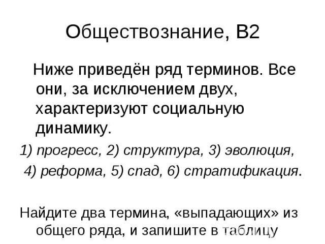 Обществознание, В2 Ниже приведён ряд терминов. Все они, за исключением двух, характеризуют социальную динамику. 1) прогресс, 2) структура, 3) эволюция, 4) реформа, 5) спад, 6) стратификация. Найдите два термина, «выпадающих» из общего ряда, и запиши…