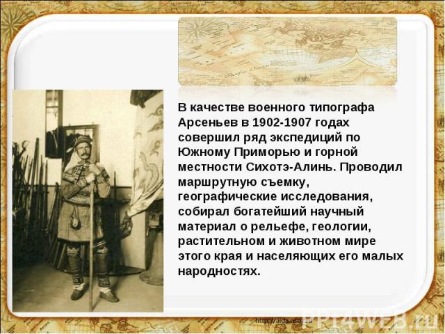 В качестве военного типографа Арсеньев в 1902-1907 годах совершил ряд экспедиций по Южному Приморью и горной местности Сихотэ-Алинь. Проводил маршрутную съемку, географические исследования, собирал богатейший научный материал о рельефе, геологии, ра…