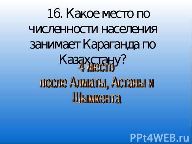 16. Какое место по численности населения занимает Караганда по Казахстану? 4 место после Алматы, Астаны и Шымкента