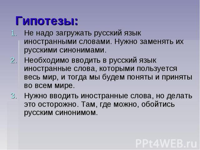 Гипотезы:Не надо загружать русский язык иностранными словами. Нужно заменять их русскими синонимами. Необходимо вводить в русский язык иностранные слова, которыми пользуется весь мир, и тогда мы будем поняты и приняты во всем мире. Нужно вводить ино…