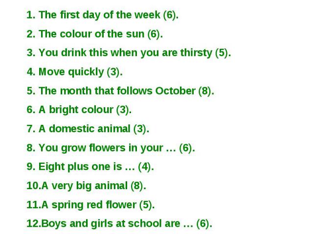 The first day of the week (6). The colour of the sun (6). You drink this when you are thirsty (5). Move quickly (3). The month that follows October (8). A bright colour (3). A domestic animal (3). You grow flowers in your … (6). Eight plus one is … …