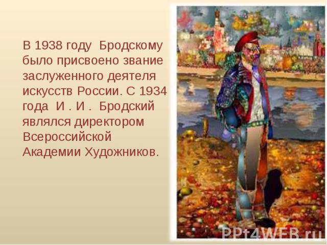 В 1938 году  Бродскому  было присвоено звание заслуженного деятеля искусств России. С 1934 года  И . И .  Бродский  являлся директором Всероссийской Академии Художников.